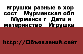 игрушки разные в хор сост - Мурманская обл., Мурманск г. Дети и материнство » Игрушки   